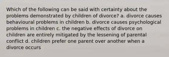 Which of the following can be said with certainty about the problems demonstrated by children of divorce? a. divorce causes behavioural problems in children b. divorce causes psychological problems in children c. the negative effects of divorce on children are entirely mitigated by the lessening of parental conflict d. children prefer one parent over another when a divorce occurs