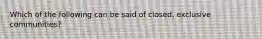 Which of the following can be said of closed, exclusive communities?