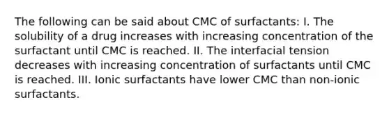 The following can be said about CMC of surfactants: I. The solubility of a drug increases with increasing concentration of the surfactant until CMC is reached. II. The interfacial tension decreases with increasing concentration of surfactants until CMC is reached. III. Ionic surfactants have lower CMC than non-ionic surfactants.