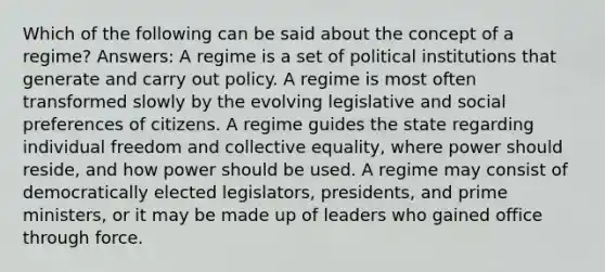 Which of the following can be said about the concept of a regime? Answers: A regime is a set of political institutions that generate and carry out policy. A regime is most often transformed slowly by the evolving legislative and social preferences of citizens. A regime guides the state regarding individual freedom and collective equality, where power should reside, and how power should be used. A regime may consist of democratically elected legislators, presidents, and prime ministers, or it may be made up of leaders who gained office through force.