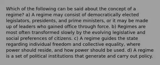 Which of the following can be said about the concept of a regime? a) A regime may consist of democratically elected legislators, presidents, and prime ministers, or it may be made up of leaders who gained office through force. b) Regimes are most often transformed slowly by the evolving legislative and social preferences of citizens. c) A regime guides the state regarding individual freedom and collective equality, where power should reside, and how power should be used. d) A regime is a set of political institutions that generate and carry out policy.