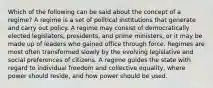 Which of the following can be said about the concept of a regime? A regime is a set of political institutions that generate and carry out policy. A regime may consist of democratically elected legislators, presidents, and prime ministers, or it may be made up of leaders who gained office through force. Regimes are most often transformed slowly by the evolving legislative and social preferences of citizens. A regime guides the state with regard to individual freedom and collective equality, where power should reside, and how power should be used.