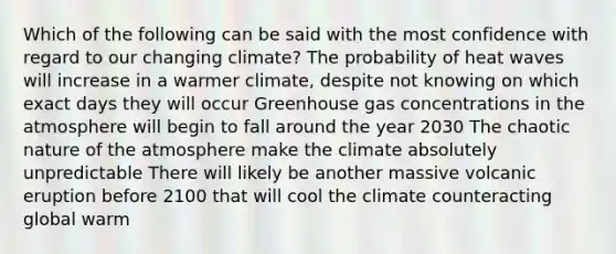 Which of the following can be said with the most confidence with regard to our changing climate? The probability of heat waves will increase in a warmer climate, despite not knowing on which exact days they will occur Greenhouse gas concentrations in the atmosphere will begin to fall around the year 2030 The chaotic nature of the atmosphere make the climate absolutely unpredictable There will likely be another massive volcanic eruption before 2100 that will cool the climate counteracting global warm