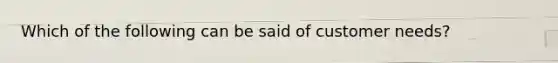 Which of the following can be said of customer needs?