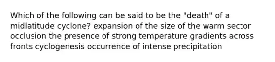 Which of the following can be said to be the "death" of a midlatitude cyclone? expansion of the size of the warm sector occlusion the presence of strong temperature gradients across fronts cyclogenesis occurrence of intense precipitation