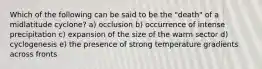 Which of the following can be said to be the "death" of a midlatitude cyclone? a) occlusion b) occurrence of intense precipitation c) expansion of the size of the warm sector d) cyclogenesis e) the presence of strong temperature gradients across fronts