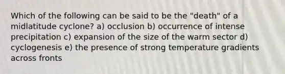 Which of the following can be said to be the "death" of a midlatitude cyclone? a) occlusion b) occurrence of intense precipitation c) expansion of the size of the warm sector d) cyclogenesis e) the presence of strong temperature gradients across fronts