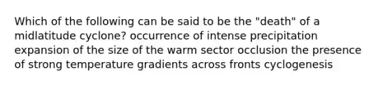 Which of the following can be said to be the "death" of a midlatitude cyclone? occurrence of intense precipitation expansion of the size of the warm sector occlusion the presence of strong temperature gradients across fronts cyclogenesis