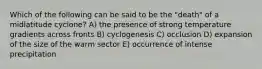 Which of the following can be said to be the "death" of a midlatitude cyclone? A) the presence of strong temperature gradients across fronts B) cyclogenesis C) occlusion D) expansion of the size of the warm sector E) occurrence of intense precipitation