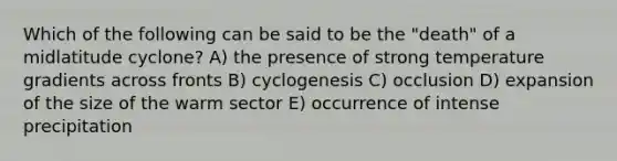 Which of the following can be said to be the "death" of a midlatitude cyclone? A) the presence of strong temperature gradients across fronts B) cyclogenesis C) occlusion D) expansion of the size of the warm sector E) occurrence of intense precipitation