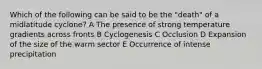 Which of the following can be said to be the "death" of a midlatitude cyclone? A The presence of strong temperature gradients across fronts B Cyclogenesis C Occlusion D Expansion of the size of the warm sector E Occurrence of intense precipitation