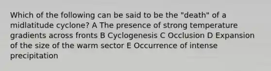 Which of the following can be said to be the "death" of a midlatitude cyclone? A The presence of strong temperature gradients across fronts B Cyclogenesis C Occlusion D Expansion of the size of the warm sector E Occurrence of intense precipitation