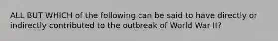 ALL BUT WHICH of the following can be said to have directly or indirectly contributed to the outbreak of World War II?