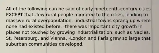 All of the following can be said of early nineteenth-century cities EXCEPT that -few rural people migrated to the cities, leading to massive rural overpopulation. -industrial towns sprang up where none had existed before. -there was important city growth in places not touched by growing industrialization, such as Naples, St. Petersburg, and Vienna. -London and Paris grew so large that suburban communities developed.