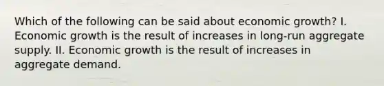 Which of the following can be said about economic growth? I. Economic growth is the result of increases in long-run aggregate supply. II. Economic growth is the result of increases in aggregate demand.