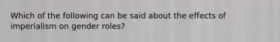 Which of the following can be said about the effects of imperialism on gender roles?