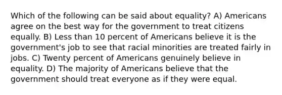 Which of the following can be said about equality? A) Americans agree on the best way for the government to treat citizens equally. B) <a href='https://www.questionai.com/knowledge/k7BtlYpAMX-less-than' class='anchor-knowledge'>less than</a> 10 percent of Americans believe it is the government's job to see that racial minorities are treated fairly in jobs. C) Twenty percent of Americans genuinely believe in equality. D) The majority of Americans believe that the government should treat everyone as if they were equal.