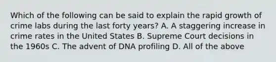 Which of the following can be said to explain the rapid growth of crime labs during the last forty years? A. A staggering increase in crime rates in the United States B. Supreme Court decisions in the 1960s C. The advent of DNA profiling D. All of the above