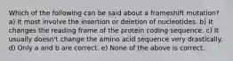 Which of the following can be said about a frameshift mutation? a) It must involve the insertion or deletion of nucleotides. b) It changes the reading frame of the protein coding sequence. c) It usually doesn't change the amino acid sequence very drastically. d) Only a and b are correct. e) None of the above is correct.