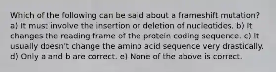 Which of the following can be said about a frameshift mutation? a) It must involve the insertion or deletion of nucleotides. b) It changes the reading frame of the protein coding sequence. c) It usually doesn't change the amino acid sequence very drastically. d) Only a and b are correct. e) None of the above is correct.