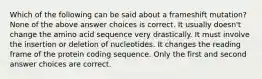 Which of the following can be said about a frameshift mutation? None of the above answer choices is correct. It usually doesn't change the amino acid sequence very drastically. It must involve the insertion or deletion of nucleotides. It changes the reading frame of the protein coding sequence. Only the first and second answer choices are correct.