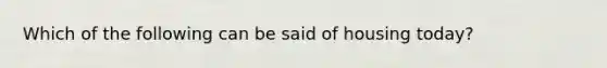 Which of the following can be said of housing today?