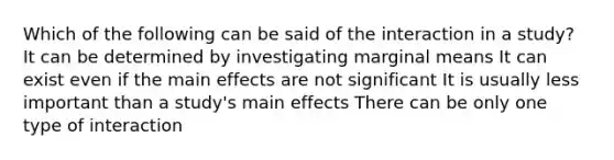 Which of the following can be said of the interaction in a study? It can be determined by investigating marginal means It can exist even if the main effects are not significant It is usually less important than a study's main effects There can be only one type of interaction