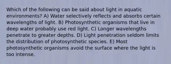 Which of the following can be said about light in aquatic environments? A) Water selectively reflects and absorbs certain wavelengths of light. B) Photosynthetic organisms that live in deep water probably use red light. C) Longer wavelengths penetrate to greater depths. D) Light penetration seldom limits the distribution of photosynthetic species. E) Most photosynthetic organisms avoid the surface where the light is too intense.