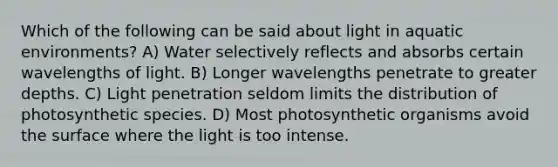 Which of the following can be said about light in aquatic environments? A) Water selectively reflects and absorbs certain wavelengths of light. B) Longer wavelengths penetrate to greater depths. C) Light penetration seldom limits the distribution of photosynthetic species. D) Most photosynthetic organisms avoid the surface where the light is too intense.