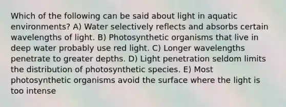 Which of the following can be said about light in aquatic environments? A) Water selectively reflects and absorbs certain wavelengths of light. B) Photosynthetic organisms that live in deep water probably use red light. C) Longer wavelengths penetrate to greater depths. D) Light penetration seldom limits the distribution of photosynthetic species. E) Most photosynthetic organisms avoid the surface where the light is too intense