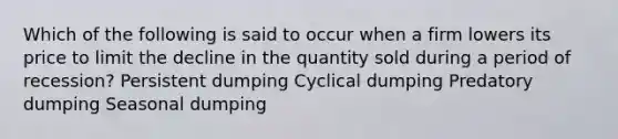 Which of the following is said to occur when a firm lowers its price to limit the decline in the quantity sold during a period of recession? Persistent dumping Cyclical dumping Predatory dumping Seasonal dumping