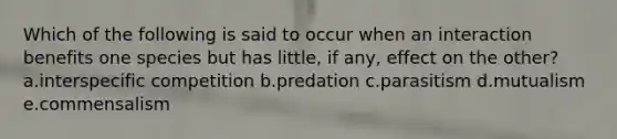 Which of the following is said to occur when an interaction benefits one species but has little, if any, effect on the other? a.interspecific competition b.predation c.parasitism d.mutualism e.commensalism