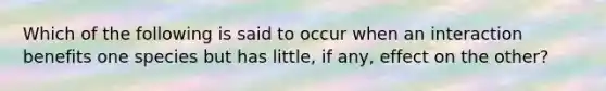 Which of the following is said to occur when an interaction benefits one species but has little, if any, effect on the other?