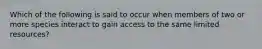 Which of the following is said to occur when members of two or more species interact to gain access to the same limited resources?
