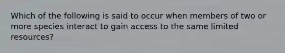 Which of the following is said to occur when members of two or more species interact to gain access to the same limited resources?