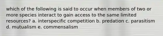 which of the following is said to occur when members of two or more species interact to gain access to the same limited resources? a. interspecific competition b. predation c. parasitism d. mutualism e. commensalism