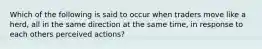 Which of the following is said to occur when traders move like a herd, all in the same direction at the same time, in response to each others perceived actions?