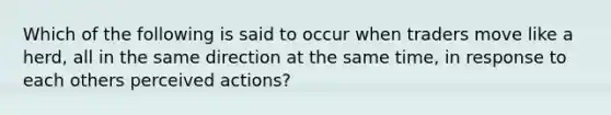 Which of the following is said to occur when traders move like a herd, all in the same direction at the same time, in response to each others perceived actions?