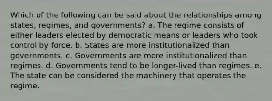 Which of the following can be said about the relationships among states, regimes, and governments? a. The regime consists of either leaders elected by democratic means or leaders who took control by force. b. States are more institutionalized than governments. c. Governments are more institutionalized than regimes. d. Governments tend to be longer-lived than regimes. e. The state can be considered the machinery that operates the regime.