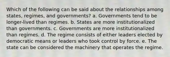 Which of the following can be said about the relationships among states, regimes, and governments? a. Governments tend to be longer-lived than regimes. b. States are more institutionalized than governments. c. Governments are more institutionalized than regimes. d. The regime consists of either leaders elected by democratic means or leaders who took control by force. e. The state can be considered the machinery that operates the regime.