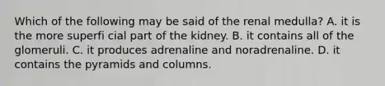 Which of the following may be said of the renal medulla? A. it is the more superfi cial part of the kidney. B. it contains all of the glomeruli. C. it produces adrenaline and noradrenaline. D. it contains the pyramids and columns.