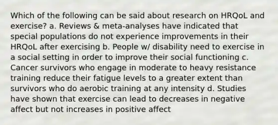 Which of the following can be said about research on HRQoL and exercise? a. Reviews & meta-analyses have indicated that special populations do not experience improvements in their HRQoL after exercising b. People w/ disability need to exercise in a social setting in order to improve their social functioning c. Cancer survivors who engage in moderate to heavy resistance training reduce their fatigue levels to a greater extent than survivors who do aerobic training at any intensity d. Studies have shown that exercise can lead to decreases in negative affect but not increases in positive affect