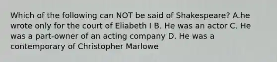 Which of the following can NOT be said of Shakespeare? A.he wrote only for the court of Eliabeth I B. He was an actor C. He was a part-owner of an acting company D. He was a contemporary of Christopher Marlowe