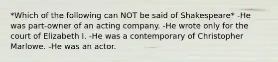 *Which of the following can NOT be said of Shakespeare* -He was part-owner of an acting company. -He wrote only for the court of Elizabeth I. -He was a contemporary of Christopher Marlowe. -He was an actor.
