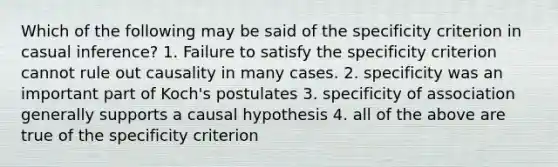 Which of the following may be said of the specificity criterion in casual inference? 1. Failure to satisfy the specificity criterion cannot rule out causality in many cases. 2. specificity was an important part of Koch's postulates 3. specificity of association generally supports a causal hypothesis 4. all of the above are true of the specificity criterion