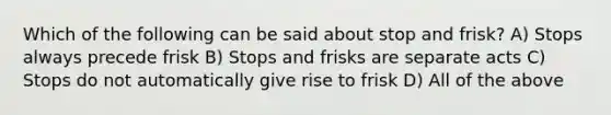 Which of the following can be said about stop and frisk? A) Stops always precede frisk B) Stops and frisks are separate acts C) Stops do not automatically give rise to frisk D) All of the above