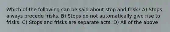 Which of the following can be said about stop and frisk? A) Stops always precede frisks. B) Stops do not automatically give rise to frisks. C) Stops and frisks are separate acts. D) All of the above