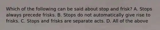 Which of the following can be said about stop and frisk? A. Stops always precede frisks. B. Stops do not automatically give rise to frisks. C. Stops and frisks are separate acts. D. All of the above