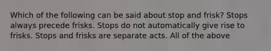 Which of the following can be said about stop and frisk? Stops always precede frisks. Stops do not automatically give rise to frisks. Stops and frisks are separate acts. All of the above