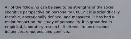 All of the following can be said to be strengths of the social cognitive perspective on personality EXCEPT: it is scientifically testable, operationally defined, and measured. it has had a major impact on the study of personality. it is grounded in empirical, laboratory research. it attends to unconscious influences, emotions, and conflicts.